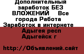 Дополнительный заработок БЕЗ ВЛОЖЕНИЙ! - Все города Работа » Заработок в интернете   . Адыгея респ.,Адыгейск г.